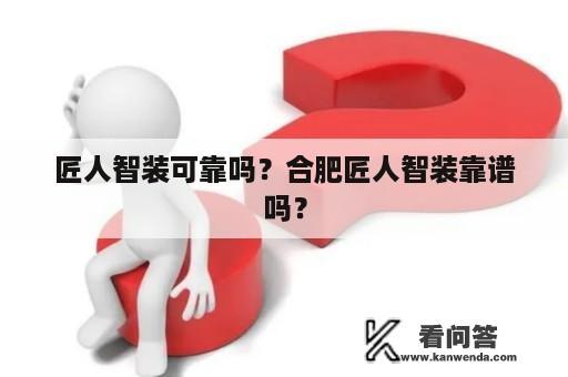 匠人智装可靠吗？合肥匠人智装靠谱吗？