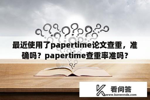 最近使用了papertime论文查重，准确吗？papertime查重率准吗？