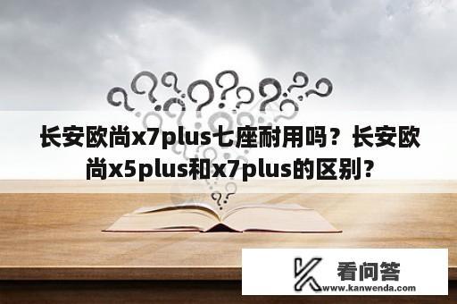 长安欧尚x7plus七座耐用吗？长安欧尚x5plus和x7plus的区别？