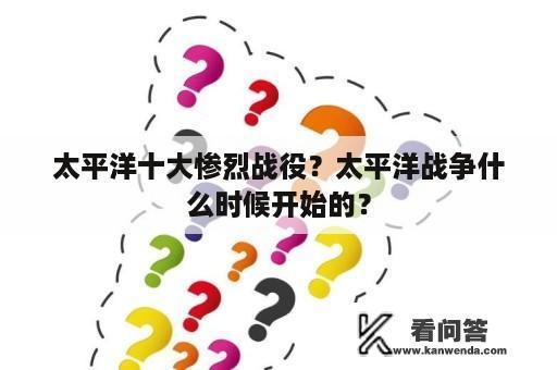 太平洋十大惨烈战役？太平洋战争什么时候开始的？