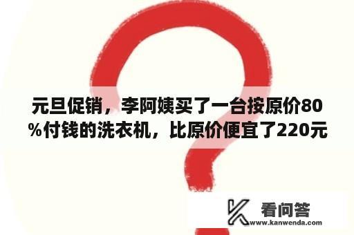 元旦促销，李阿姨买了一台按原价80%付钱的洗衣机，比原价便宜了220元，李阿姨买这台洗衣机花了多少？