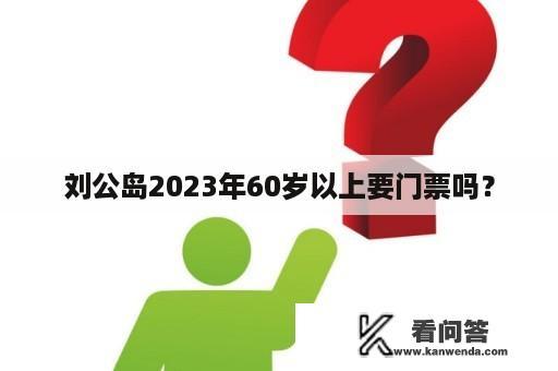 刘公岛2023年60岁以上要门票吗？