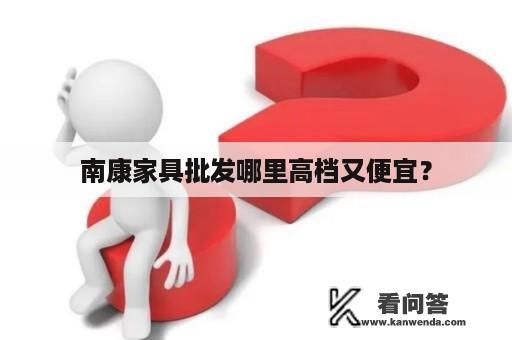 南康家具批发哪里高档又便宜？