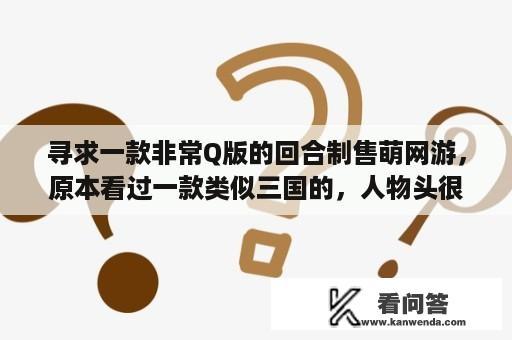 寻求一款非常Q版的回合制售萌网游，原本看过一款类似三国的，人物头很大技能也很搞笑，但不是三国里的人吗？