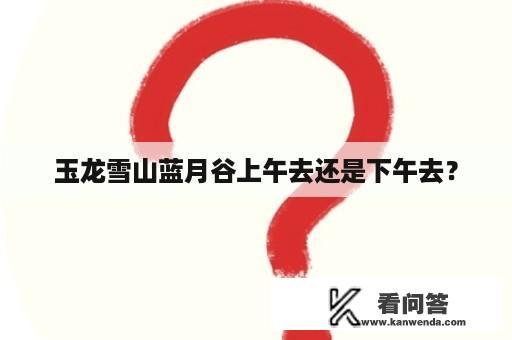 玉龙雪山蓝月谷上午去还是下午去？