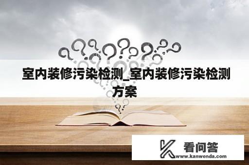  室内装修污染检测_室内装修污染检测方案