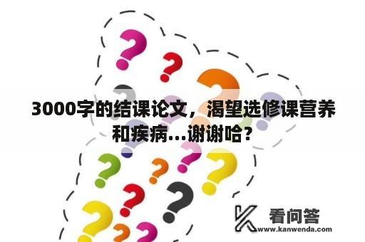 3000字的结课论文，渴望选修课营养和疾病...谢谢哈？