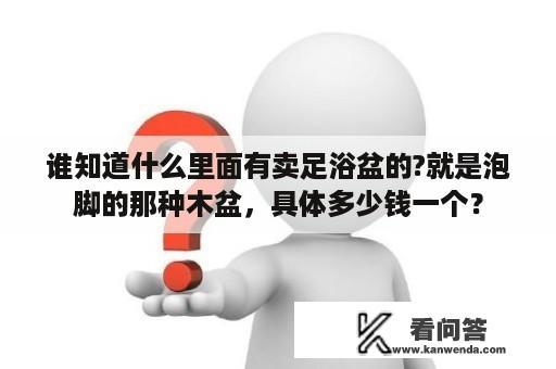 谁知道什么里面有卖足浴盆的?就是泡脚的那种木盆，具体多少钱一个？