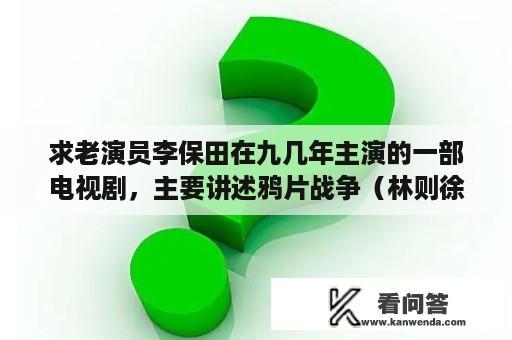 求老演员李保田在九几年主演的一部电视剧，主要讲述鸦片战争（林则徐禁烟的事），他在此剧中饰演道光皇帝？