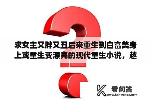 求女主又胖又丑后来重生到白富美身上或重生变漂亮的现代重生小说，越多越好？