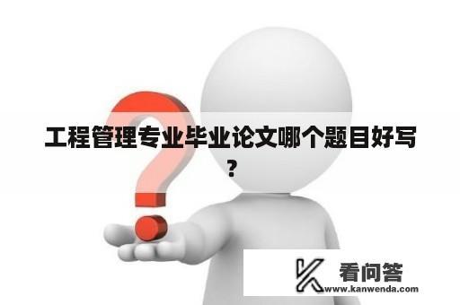 工程管理专业毕业论文哪个题目好写？