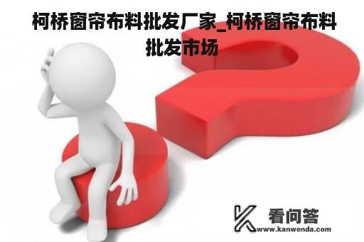  柯桥窗帘布料批发厂家_柯桥窗帘布料批发市场