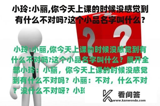 小玲:小丽,你今天上课的时候没感觉到有什么不对吗?这个小品名字叫什么？