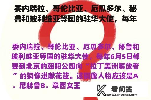 委内瑞拉、哥伦比亚、厄瓜多尔、秘鲁和玻利维亚等国的驻华大使，每年6月5日都要到北京的朝阳公园向“拉丁美洲解放者”的铜像进献花篮。该铜像人物应该是A．尼赫鲁B．章西女王C．阿拉法特D．玻利瓦尔？