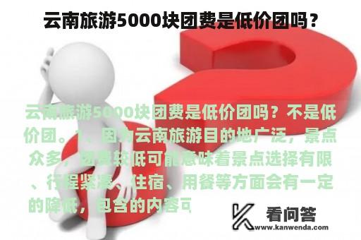 云南旅游5000块团费是低价团吗？