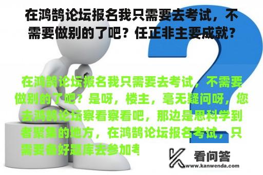 在鸿鹄论坛报名我只需要去考试，不需要做别的了吧？任正非主要成就？