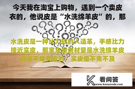 今天我在淘宝上购物，遇到一个卖皮衣的，他说皮是“水洗绵羊皮”的，那么这个是真皮么？求专业人事指点~