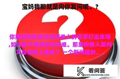 宝妈我那就是向你发问呢、？