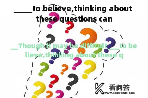 _____to believe,thinking about these questions can