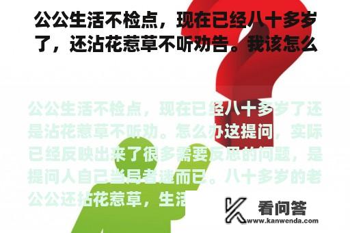 公公生活不检点，现在已经八十多岁了，还沾花惹草不听劝告。我该怎么办？